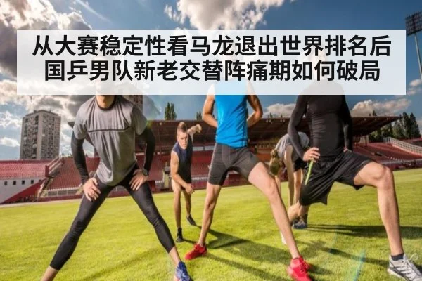 从大赛稳定性看马龙退出世界排名后国乒男队新老交替阵痛期如何破局