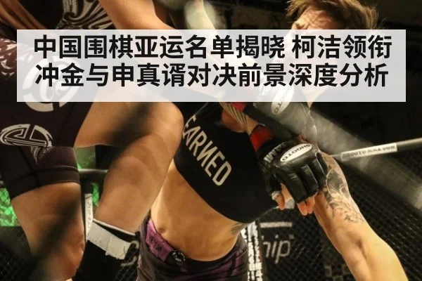 中国围棋亚运名单揭晓 柯洁领衔冲金与申真谞对决前景深度分析